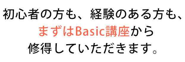 初心者の方も、経験のある方も、
まずはBasic講座から
修得していただきます。